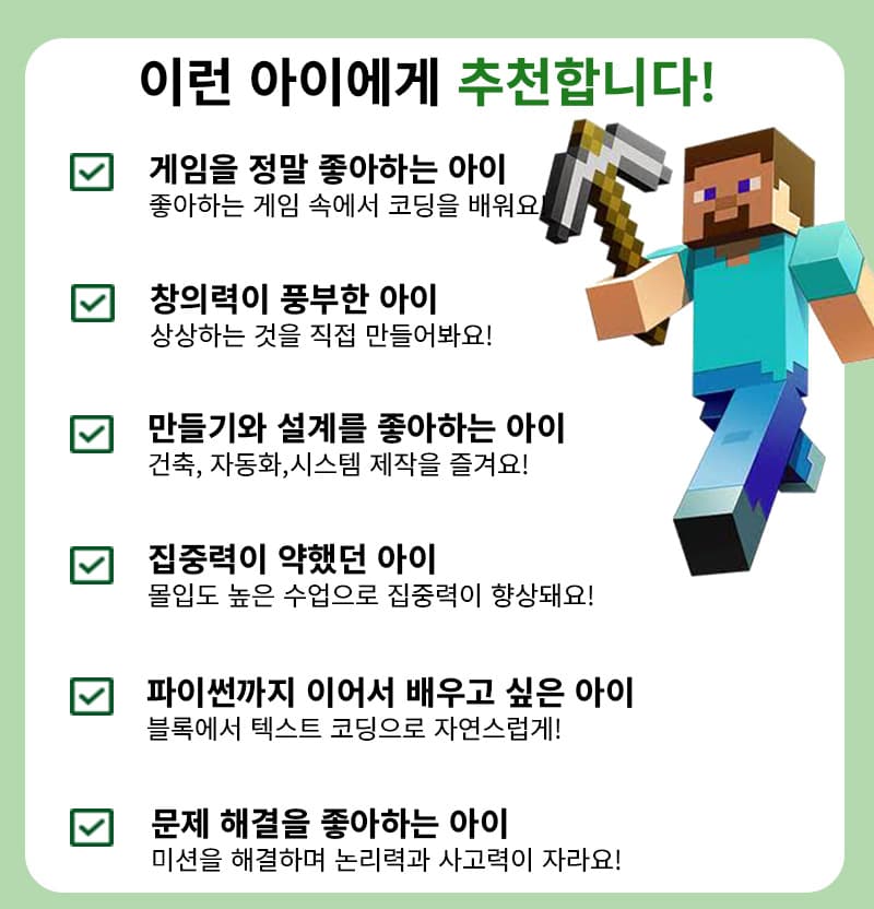이런 아이에게 추천합니다. 게임을 정말 좋아하는 아이, 창의력이 풍부한 아이, 만들기와 설계를 좋아하는 아이, 집중력이 약했던 아이, 파이썬까지 이어서 배우고 싶은 아이, 문제 해결을 좋아하는 아이
