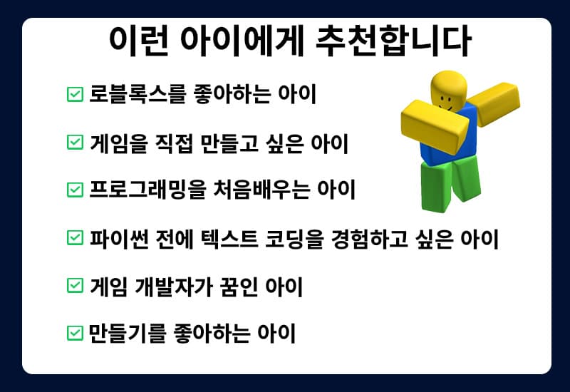 로블록스를 좋아하고, 게임을 직접 만들고 싶고 게임 개발자가 꿈인 아이. 프로그래밍을 처음 배우는 아이, 파이썬 전에 텍스트 코딩을 경험하고 싶은 아이. 만들기를 좋아하는 아이에게 추천합니다.